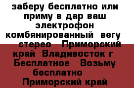 заберу бесплатно или приму в дар ваш электрофон комбянированный  вегу 119 стерео - Приморский край, Владивосток г. Бесплатное » Возьму бесплатно   . Приморский край